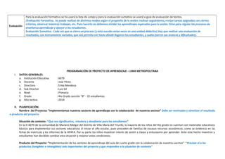 Evaluación
Para la evaluación formativa se ha usará la lista de cotejo y para la evaluación sumativa se usará la guía de evaluación de textos.
(Evaluación Formativa.- Se puede realizar de distintos modos según el propósito de la sesión: realizar seguimiento, revisar tareas asignadas con ciertos
criterios, observar mientras trabajan, etc. Para hacerlo no debemos olvidar los aprendizajes esperados para la sesión. Sirve para regular los procesos de
enseñanza aprendizaje y apoyar a los estudiantes.
Evaluación Sumativa.- Cada vez que se cierra un proceso (y esto sucede varias veces en una unidad didáctica) hay que realizar una evaluación de
resultados, con instrumentos variados, que nos permita ver hasta dónde llegaron los estudiantes, y cuáles fueron sus avances y dificultades).
PROGRAMACIÓN DE PROYECTO DE APRENDIZAJE – LIMA METROPOLITANA
I. DATOS GENERALES:
a. Institución Educativa : 6079
b. Docente : José Pérez.
c. Directora : Erika Mendoza
d. Sub Director : Luis Gil
e. Nivel : Primaria
f. Grado : 4to Grado sección “B” - 32 estudiantes.
g. Año lectivo : 2014
II. PLANIFICACIÓN:
Nombre del Proyecto: “Implementamos nuestros sectores de aprendizaje con la colaboración de nuestros vecinos” Debe ser motivador y sintetizar el resultado
o producto del proyecto
Situación de contexto: “Que sea significativa, retadora y desafiante para los estudiantes”
En la IE 6079 de la comunidad de Mariano Melgar del distrito de Villa María del Triunfo, la mayoría de los niños del 4to grado no cuentan con materiales educativos
básicos para implementar sus sectores educativos al iniciar el año escolar, pues proceden de familias de escasos recursos económicos, como se evidencia en las
fichas de matrícula y los informes de la APAFA. Por su parte los niños muestran interés de asistir a clases y entusiasmo por aprender. Ante este hecho maestros y
estudiantes han decidido cambiar esta situación y mejorar estas condiciones.
Producto del Proyecto: “Implementación de los sectores de aprendizaje del aula de cuarto grado con la colaboración de nuestros vecinos” “Precisar el o los
productos (tangibles o intangibles) más importantes del proyecto y que responden a la situación de contexto”
 