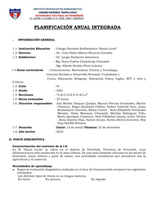 PLANIFICACIÓN ANUAL INTEGRADA
. INFORMACIÓN GENERAL
1.1. Institución Educativa : Colegio Nacional Emblemático “Santa Lucia”
1.2. Director : Dr. Julio Pedro Alberto Rentería Corrales
1.3. Subdirector : Dr. Lorgio Pacherres Satornicio
: Mg. Doris Violeta Chambergo Chanamé
: Mg. Alfredo Nicolás Pérez Cabrera
1.4.Áreas curriculares : Comunicación, Matemática, Ciencia y Tecnología,
Ciencias Sociales y Desarrollo Personal, Ciudadanía y
Cívica, Educación Religiosa, Educación Física, Inglés, EPT y Arte y
Cultura.
1.3. Ciclo : VI
1.3. Grado : 2DO
1.4. Secciones : “A-B-C-D-E-F-G-H-I-J”
1.5. Horas semanales : 35 horas
1.6. Docentes responsables: Ana Bertha Vásquez Quispe, Manuel Piscoya Fernández, Martin
Chavarry, Roger Quiñones Ubillus, Esther Valverde Vera, Justo
Bustamante Guevara, Efraín Castro , Rosa Elizabeth Fernández
Monzón, Katia Manayay Chanamé, Maritza Rodríguez Tello,
María Ipanaqué Casanova, Saúl Villalobos Llanos, Lenin Vílchez
, Rosa Alarcón Díaz, Santos Acuña, Karina Seclen Guerrero, Roy
Styp Bonfild Briones.
1.7. Duración : Inicio: 13 de marzo Término: 22 de diciembre
1.8. Año lectivo : 2023
II. PARTE DESCRIPTIVA
Caracterización del contexto de la I.E
La IE “Santa Lucía” se ubica en el distrito de Ferreñafe, Provincia de Ferreñafe, cuya
infraestructura está construida en la zona urbana. Es una zona bastante calurosa en los meses de
diciembre, enero, febrero y parte de marzo. Las actividades económicas que prevalecen son la
agricultura y el comercio.
Necesidades de aprendizaje
● Según la evaluación diagnóstica realizada en el área de Comunicación arrojaron los siguientes
resultados: .
Lee diversos tipos de textos en su lengua materna
En inicio: En proceso En logrado
 