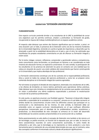 ASIGNATURA “EXTENSIÓN UNIVERSITARIA”


FUNDAMENTACIÓN

Este espacio curricular pretende brindar a los estudiantes de la UNC la posibilidad de cursar
una asignatura que les permita continuar, ampliar y profundizar su formación de grado,
recuperando la riqueza del trabajo multidisciplinario en un espacio académico común.

Al respecto cabe destacar que existen dos factores significativos que se revelan, a priori, en
esta situación: por un lado, la presencia de la Extensión como una de las misiones fundantes
de la Universidad Argentina, teniendo en cuenta el grado de importancia y desarrollo que ha
alcanzado a partir de la estabilidad democrática en el país y, por el otro, las solicitudes que
manifiestan los propios estudiantes universitarios en pos de afianzar su formación integral y
visión social.

Por lo tanto, indagar, conocer, reflexionar, comprender y aprehender valores y competencias,
tanto comunitarias como territoriales, se constituyen en factores a ser considerados en toda
instancia de educación formal, en especial la universitaria. En este sentido, la participación de
los estudiantes en las prácticas de extensión los pone en contacto con una realidad que los
coloca en situación de asumir una visión solidaria del conocimiento que fueron construyendo
en la Universidad y que implica abordajes de tipo profesional.

La formación extensionista constituye uno de los sustratos de la responsabilidad profesional,
ética y social en todos los campos del ejercicio profesional y, como tal, se propone como
contenido disciplinar en la formación integral de nuestros egresados.

Por tal motivo se propone el dictado de esta asignatura, destinada a los estudiantes de la UNC,
a los efectos de brindarles un marco teórico pertinente para operativizar dichas prácticas.
Cabe destacar que esta iniciativa es complementaria de las acciones que puedan concretarse
en vistas a profundizar una oferta académica especializada y promover la revalorización
curricular de las prácticas profesionales.

En este punto, es oportuno enunciar una finalidad superior: “favorecer el desarrollo integral,
sostenible y sustentable de la sociedad en su conjunto”, proceso en el cual debe recrearse un
ámbito donde los conocimientos circulen entre los diferentes actores que participan en su
construcción y los destinatarios de los mismos. En este sentido, la Extensión debe ser
entendida como un espacio curricular interdisciplinario en el que confluyen diferentes
perspectivas transversales para el abordaje de las problemáticas sociales, económicas y
productivas. La direccionalidad de este concepto se enmarca en la visión del desarrollo
pretendido por los actores sociales comprometidos en la construcción de su realidad.

Dicho posicionamiento no solo atañe al concepto de Extensión sino también al de ciencia y al
de tecnología; se podría enunciar, en función de lo expuesto que, por un lado, la ciencia no
tiene características neutrales (ni como conocimiento acumulado, ni como medio de
utilización) y, por otro, que la tecnología ya no representa un mero producto o una mera
herramienta para la realización de una actividad determinada sino que, por el contrario, estos
dos conceptos conforman el entramado cultural y desde allí producen significaciones.
 