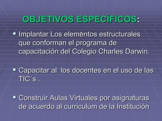 OBJETIVOS ESPECÍFICOS:.Implantar Los elementos estructurales que conforman el programa de capacitación del Colegio Charles Darwin.Capacitar al  los docentes en el uso de las TIC´s .Construir Aulas Virtuales por asignaturas de acuerdo al curriculum de la Institución