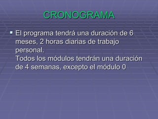 CRONOGRAMAEl programa tendrá una duración de 6 meses, 2 horas diarias de trabajo personal.Todos los módulos tendrán una duración de 4 semanas, excepto el módulo 0