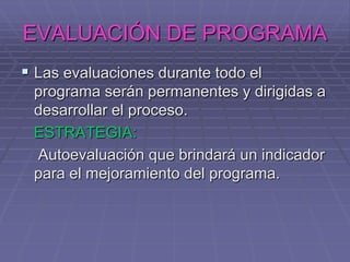 EVALUACIÓN DE PROGRAMALas evaluaciones durante todo el programa serán permanentes y dirigidas a desarrollar el proceso.ESTRATEGIA:    Autoevaluación que brindará un indicador para el mejoramiento del programa.
