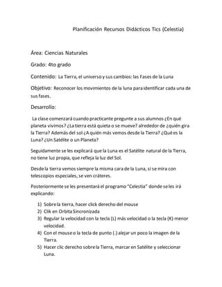 Planificación Recursos Didácticos Tics (Celestia)
Área: Ciencias Naturales
Grado: 4to grado
Contenido: La Tierra, el universo y sus cambios: las Fases de la Luna
Objetivo: Reconocer los movimientos de la luna para identificar cada una de
sus fases.
Desarrollo:
La clase comenzará cuando practicante pregunte a sus alumnos ¿En qué
planeta vivimos? ¿La tierra está quieta o se mueve? alrededor de ¿quién gira
la Tierra? Además del sol ¿A quién más vemos desde la Tierra? ¿Quées la
Luna? ¿Un Satélite o un Planeta?
Seguidamente se les explicará que la Luna es el Satélite natural de la Tierra,
no tiene luz propia, que refleja la luz del Sol.
Desdela tierra vemos siempre la misma cara de la Luna, si se mira con
telescopios especiales, se ven cráteres.
Posteriormentese les presentará el programo “Celestia” donde seles irá
explicando:
1) Sobrela tierra, hacer click derecho del mouse
2) Clik en Orbita Sincronizada
3) Regular la velocidad con la tecla (L) más velocidad o la tecla (K) menor
velocidad.
4) Con el mouseo la tecla de punto (.) alejar un poco la imagen de la
Tierra.
5) Hacer clic derecho sobrela Tierra, marcar en Satélite y seleccionar
Luna.
 