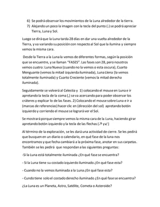 6) Se podrá observar los movimientos de la Luna alrededor de la tierra.
7) Alejando un poco la imagen con la tecla del punto (.) se podrá apreciar
Tierra, Luna y Sol.
Luego se dirá que la Luna tarda 28 días en dar una vuelta alrededor de la
Tierra, y va variando su posición con respecto al Sol que la ilumina y siempre
vemos la misma cara.
Desde la Tierra a la Luna la vemos de diferentes formas, según la posición
que se encuentre, y se llaman “FASES”. Las fases son 28, pero nosotros
vemos cuatro: Luna Nueva (cuando no la vemos o esta oscura), Cuarto
Menguante (vemos la mitad izquierda iluminada), Luna Llena (la vemos
totalmente iluminada) y Cuarto Creciente (vemos la mitad derecha
iluminada).
Seguidamente se volverá al Celestia y 1) colocando el mouseen Luna e ir
apretando la tecla de la coma (,) seva acercando para poder observar los
cráteres y explicar lo de las fases. 2) Colocando el mousesobreLuna e ir a
(marcas de referencias) hacer clic en (dirección del sol) apretando botón
izquierdo y corriendo el mousese logrará ver el Sol.
Se mostrará porquesiempre vemos la misma cara de la Luna, haciendo girar
apretando botón izquierdo y la tecla de las flechas (↗ y↙)
Al término de la exploración, se les dará una actividad de cierre. Se les pedirá
que busquen en un diario o calendario, en qué fase de la luna nos
encontramos y que fecha cambiará a la próxima fase, anotar en sus carpetas.
También se les pedirá que respondan a las siguientes preguntas:
-Si la Luna está totalmente iluminada ¿En qué fasese encuentra?
- Si la Luna tiene su costado izquierdo iluminado ¿En qué fase esta?
- Cuando no la vemos iluminada a la Luna ¿En qué fase esta?
- Cundo tiene solo el costado derecho iluminado ¿En qué fasese encuentra?
¿La Luna es un Planeta, Astro, Satélite, Cometa o Asteroide?
 