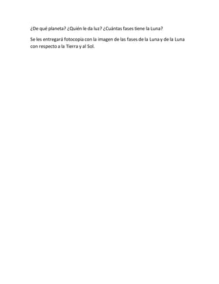 ¿De qué planeta? ¿Quién le da luz? ¿Cuántas fases tiene la Luna?
Se les entregará fotocopia con la imagen de las fases de la Luna y de la Luna
con respecto a la Tierra y al Sol.
 