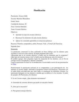 Planificación
Practicante: Alvarez Edith
Escuela: Maestras Mercedinas
Grado: Sexto
Cantidad de alumnos: 20
Área: Ciencias Naturales
Tema: Circuito Eléctrico
Objetivos:
• Aprender los tipos de circuitos eléctricos
• Reconocer los elementos de cada circuito eléctrico
• Aplicar los contenidos aprendidos en situaciones prácticas
Recursos: Pizarrón, computadora, cañón, Powtoon, Voki y Virtual Lab Electricity
Segunda clase:
Secuencia:
La practicante comenzará la clase realizando un breve diálogo con los alumnos para
recordar lo visto en la clase anterior. Se harán preguntas tales como:
¿Recuerdan qué es un circuito eléctrico? ¿Cuáles son los elementos que lo componen?
¿Qué tipos de circuitos hemos visto? ¿Cuáles eran las diferencias entre los mismos?
Se podrán agregar otras preguntas según las respuestas de los alumnos, con el fin de
corregir errores conceptuales y afianzar contenidos.
Luego la practicante les hará ver la introducción a la actividad a través de una presentación
en Voki.
Posteriormente la practicante realizará en su computadora y con participación de los
alumnos el circuito simple, utilizando el programa Virtual Lab Electricity. Proyectará con
el cañón dicha actividad para que entre todos se construyan los diferentes circuitos. La
practicante dialogará con sus alumnos a medida que se elabore el o los circuitos. A modo
de ejemplo: (P) Practicante, (A) Alumnos
P: En un Circuito simple, ¿Qué elementos necesitamos?
A: Generador de corriente eléctrica que puede ser una pila o batería
P: ¿Para qué es necesario?
A: Para generar energía eléctrica.
 