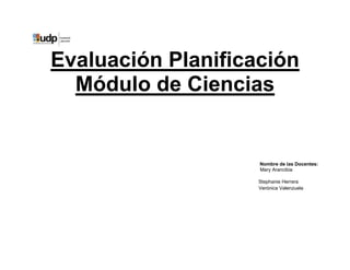 Evaluación Planificación
  Módulo de Ciencias


                    Nombre de las Docentes:
                    Mary Arancibia

                    Stephanie Herrera
                    Verónica Valenzuela
 