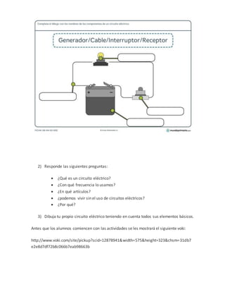 2) Responde las siguientes preguntas:
 ¿Qué es un circuito eléctrico?
 ¿Con qué frecuencia lo usamos?
 ¿En qué artículos?
 ¿podemos vivir sin el uso de circuitos eléctricos?
 ¿Por qué?
3) Dibuja tu propio circuito eléctrico teniendo en cuenta todos sus elementos básicos.
Antes que los alumnos comiencen con las actividades se les mostrará el siguiente voki:
http://www.voki.com/site/pickup?scid=12878941&width=575&height=323&chsm=31db7
e2e8d7df72b8c066b7eab98663b
 