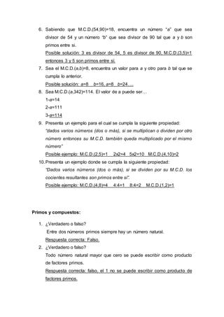 6. Sabiendo que M.C.D.(54,90)=18, encuentra un número “a” que sea
divisor de 54 y un número “b” que sea divisor de 90 tal que a y b son
primos entre si.
Posible solución: 3 es divisor de 54, 5 es divisor de 90, M.C.D.(3,5)=1
entonces 3 y 5 son primos entre sí.
7. Sea el M.C.D.(a,b)=8, encuentra un valor para a y otro para b tal que se
cumpla lo anterior.
Posible solución: a=8 b=16, a=8 b=24….
8. Sea M.C.D.(a,342)=114. El valor de a puede ser…
1-a=14
2-a=111
3-a=114
9. Presenta un ejemplo para el cual se cumpla la siguiente propiedad:
“dados varios números (dos o más), si se multiplican o dividen por otro
número entonces su M.C.D. también queda multiplicado por el mismo
número”
Posible ejemplo: M.C.D.(2,5)=1 2x2=4 5x2=10 M.C.D.(4,10)=2
10.Presenta un ejemplo donde se cumpla la siguiente propiedad:
“Dados varios números (dos o más), si se dividen por su M.C.D. los
cocientes resultantes son primos entre sí”.
Posible ejemplo: M.C.D.(4,8)=4 4:4=1 8:4=2 M.C.D.(1,2)=1
Primos y compuestos:
1. ¿Verdadero o falso?
Entre dos números primos siempre hay un número natural.
Respuesta correcta: Falso.
2. ¿Verdadero o falso?
Todo número natural mayor que cero se puede escribir como producto
de factores primos.
Respuesta correcta: falso, el 1 no se puede escribir como producto de
factores primos.
 