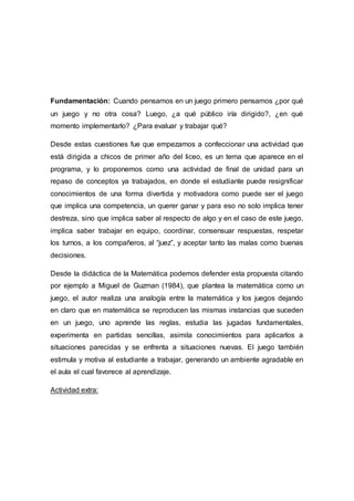 Fundamentación: Cuando pensamos en un juego primero pensamos ¿por qué
un juego y no otra cosa? Luego, ¿a qué público iría dirigido?, ¿en qué
momento implementarlo? ¿Para evaluar y trabajar qué?
Desde estas cuestiones fue que empezamos a confeccionar una actividad que
está dirigida a chicos de primer año del liceo, es un tema que aparece en el
programa, y lo proponemos como una actividad de final de unidad para un
repaso de conceptos ya trabajados, en donde el estudiante puede resignificar
conocimientos de una forma divertida y motivadora como puede ser el juego
que implica una competencia, un querer ganar y para eso no solo implica tener
destreza, sino que implica saber al respecto de algo y en el caso de este juego,
implica saber trabajar en equipo, coordinar, consensuar respuestas, respetar
los turnos, a los compañeros, al “juez”, y aceptar tanto las malas como buenas
decisiones.
Desde la didáctica de la Matemática podemos defender esta propuesta citando
por ejemplo a Miguel de Guzman (1984), que plantea la matemática como un
juego, el autor realiza una analogía entre la matemática y los juegos dejando
en claro que en matemática se reproducen las mismas instancias que suceden
en un juego, uno aprende las reglas, estudia las jugadas fundamentales,
experimenta en partidas sencillas, asimila conocimientos para aplicarlos a
situaciones parecidas y se enfrenta a situaciones nuevas. El juego también
estimula y motiva al estudiante a trabajar, generando un ambiente agradable en
el aula el cual favorece al aprendizaje.
Actividad extra:
 