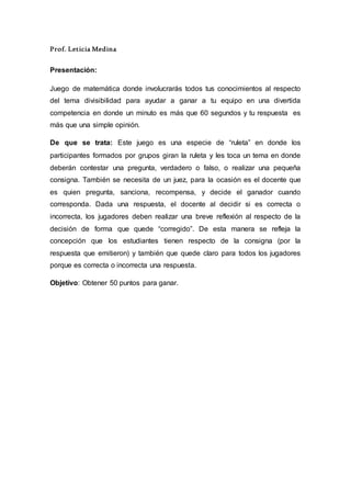 Prof. Leticia Medina
Presentación:
Juego de matemática donde involucrarás todos tus conocimientos al respecto
del tema divisibilidad para ayudar a ganar a tu equipo en una divertida
competencia en donde un minuto es más que 60 segundos y tu respuesta es
más que una simple opinión.
De que se trata: Este juego es una especie de “ruleta” en donde los
participantes formados por grupos giran la ruleta y les toca un tema en donde
deberán contestar una pregunta, verdadero o falso, o realizar una pequeña
consigna. También se necesita de un juez, para la ocasión es el docente que
es quien pregunta, sanciona, recompensa, y decide el ganador cuando
corresponda. Dada una respuesta, el docente al decidir si es correcta o
incorrecta, los jugadores deben realizar una breve reflexión al respecto de la
decisión de forma que quede “corregido”. De esta manera se refleja la
concepción que los estudiantes tienen respecto de la consigna (por la
respuesta que emitieron) y también que quede claro para todos los jugadores
porque es correcta o incorrecta una respuesta.
Objetivo: Obtener 50 puntos para ganar.
 