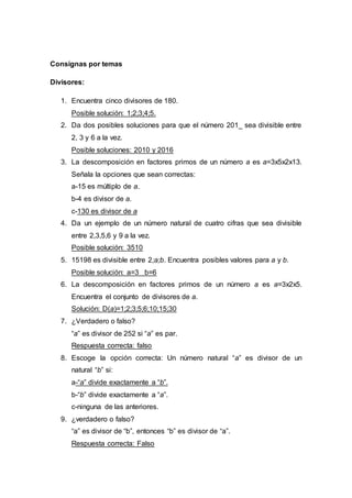 Consignas por temas
Divisores:
1. Encuentra cinco divisores de 180.
Posible solución: 1;2;3;4;5.
2. Da dos posibles soluciones para que el número 201_ sea divisible entre
2, 3 y 6 a la vez.
Posible soluciones: 2010 y 2016
3. La descomposición en factores primos de un número a es a=3x5x2x13.
Señala la opciones que sean correctas:
a-15 es múltiplo de a.
b-4 es divisor de a.
c-130 es divisor de a
4. Da un ejemplo de un número natural de cuatro cifras que sea divisible
entre 2,3,5,6 y 9 a la vez.
Posible solución: 3510
5. 15198 es divisible entre 2;a;b. Encuentra posibles valores para a y b.
Posible solución: a=3 b=6
6. La descomposición en factores primos de un número a es a=3x2x5.
Encuentra el conjunto de divisores de a.
Solución: D(a)=1;2;3;5;6;10;15;30
7. ¿Verdadero o falso?
“a” es divisor de 252 si “a” es par.
Respuesta correcta: falso
8. Escoge la opción correcta: Un número natural “a” es divisor de un
natural “b” si:
a-“a” divide exactamente a “b”.
b-“b” divide exactamente a “a”.
c-ninguna de las anteriores.
9. ¿verdadero o falso?
“a” es divisor de “b”, entonces “b” es divisor de “a”.
Respuesta correcta: Falso
 