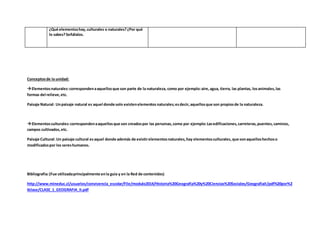 Conceptosde la unidad:
Elementosnaturales:correspondenaaquellosque son parte de la naturaleza, como por ejemplo:aire,agua, tierra, las plantas, losanimales,las
formas del relieve,etc.
Paisaje Natural: Unpaisaje natural es aquel donde solo existenelementos naturales;esdecir,aquellosque son propiosde la naturaleza.
Elementosculturales:correspondenaaquellosque son creadospor las personas,como por ejemplo:Lasedificaciones,carreteras,puentes,caminos,
campos cultivados,etc.
Paisaje Cultural: Un paisaje cultural esaquel donde además de existirelementosnaturales,hay elementosculturales,que sonaquelloshechoso
modificadospor los sereshumanos.
Bibliografía:(Fue utilizadaprincipalmente enla guía y en la Red de contenidos)
http://www.mineduc.cl/usuarios/convivencia_escolar/File/modulo2014/Historia%20Geografia%20y%20Ciencias%20Sociales/GeografiaII/pdf%20por%2
0clase/CLASE_1_GEOGRAFIA_II.pdf
¿Qué elementoshay,culturales o naturales?¿Por qué
lo sabes?Señálalos.
 