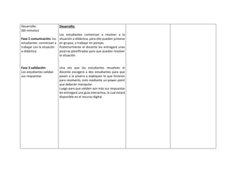 Desarrollo:
(60 minutos)
Fase 2 comunicación: los
estudiantes comienzan a
trabajar con la situación
a-didáctica.
Fase 3 validación:
Los estudiantes validan
sus respuestas
Desarrollo:
Los estudiantes comienzan a resolver a la
situación a-didáctica, para ello pueden juntarse
en grupos, o trabajar en parejas.
Posteriormente el docente les entregará unas
pizarras plastificadas para que puedan resolver
la situación.
Una vez que los estudiantes resuelven el
docente escogerá a dos estudiantes para que
pasen a la pizarra y expliquen lo que hicieron
para resolverlo, esto mediante un power point
que deberán manipular.
Luego para que validen aún más sus respuestas
les entregará una guía interactiva, la cual estará
disponible en el recurso digital.
 