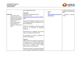 Universidad de las Américas
Facultad de Educación
Sede Viña del Mar
Desarrollo:
- Contenido en video
- Preguntas sobre el video
- Revisión de las preguntas.
- Explicación del proyecto
(Atlas virtual).
- Desafío 3 del proyecto
- Subir desafío 3 a la
plataforma “Atlas virtual”
(wix).
Leen el objetivo de la clase.
Desarrollo:
Se presenta el contenido de climas
Mediante un video.
https://www.youtube.com/watch?v=r9ffh03
4pyk
Luego se harán preguntas referentes al video,
los estudiantes deberán responderlas en la
guía del estudiante.
Al finalizar la actividad se revisará de manera
grupal y se comentará las diferentes
respuestas.
Posteriormente, se trabajará como tercera
clase en el proyecto del “Atlas virtual”
A continuación se realiza la actividad “el
desafío 3” del proyecto.
Desafío 3:
Ubicar el clima de la región correspondiente
a cada grupo, con el fin de desarrollar todos
los elementos que componen dicha región,
este será en Animoto (video virtual),
desarrollando una nueva actitud.
Al finalizar el desafío, los estudiantes deberán
subir su trabajo a la plataforma wix del grupo
- Zondle
- Wix
http://larayaymorales.wix.com
/atlasvirtual1
› Conocen climas de las
grandes zonas naturales de
Chile.
› Demuestran actitudes
cívicas.
 