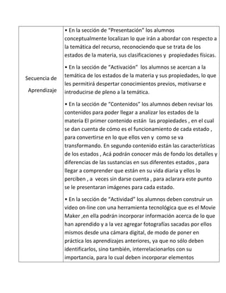 • En la sección de “Presentación” los alumnos
               conceptualmente localizan lo que irán a abordar con respecto a
               la temática del recurso, reconociendo que se trata de los
               estados de la materia, sus clasificaciones y propiedades físicas.

               • En la sección de “Activación” los alumnos se acercan a la
Secuencia de   temática de los estados de la materia y sus propiedades, lo que
               les permitirá despertar conocimientos previos, motivarse e
 Aprendizaje   introducirse de pleno a la temática.

               • En la sección de “Contenidos” los alumnos deben revisar los
               contenidos para poder llegar a analizar los estados de la
               materia El primer contenido están las propiedades , en el cual
               se dan cuenta de cómo es el funcionamiento de cada estado ,
               para convertirse en lo que ellos ven y como se va
               transformando. En segundo contenido están las características
               de los estados , Acá podrán conocer más de fondo los detalles y
               diferencias de las sustancias en sus diferentes estados , para
               llegar a comprender que están en su vida diaria y ellos lo
               perciben , a veces sin darse cuenta , para aclarara este punto
               se le presentaran imágenes para cada estado.

               • En la sección de “Actividad” los alumnos deben construir un
               video on-line con una herramienta tecnológica que es el Movie
               Maker ,en ella podrán incorporar información acerca de lo que
               han aprendido y a la vez agregar fotografías sacadas por ellos
               mismos desde una cámara digital, de modo de poner en
               práctica los aprendizajes anteriores, ya que no sólo deben
               identificarlos, sino también, interrelacionarlos con su
               importancia, para lo cual deben incorporar elementos
 