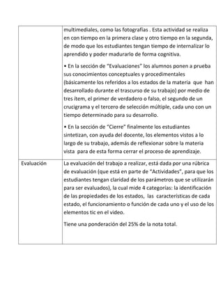 multimediales, como las fotografías . Esta actividad se realiza
             en con tiempo en la primera clase y otro tiempo en la segunda,
             de modo que los estudiantes tengan tiempo de internalizar lo
             aprendido y poder madurarlo de forma cognitiva.

             • En la sección de “Evaluaciones” los alumnos ponen a prueba
             sus conocimientos conceptuales y procedimentales
             (básicamente los referidos a los estados de la materia que han
             desarrollado durante el trascurso de su trabajo) por medio de
             tres ítem, el primer de verdadero o falso, el segundo de un
             crucigrama y el tercero de selección múltiple, cada uno con un
             tiempo determinado para su desarrollo.

             • En la sección de “Cierre” finalmente los estudiantes
             sintetizan, con ayuda del docente, los elementos vistos a lo
             largo de su trabajo, además de reflexionar sobre la materia
             vista para de esta forma cerrar el proceso de aprendizaje.

Evaluación   La evaluación del trabajo a realizar, está dada por una rúbrica
             de evaluación (que está en parte de “Actividades”, para que los
             estudiantes tengan claridad de los parámetros que se utilizarán
             para ser evaluados), la cual mide 4 categorías: la identificación
             de las propiedades de los estados, las características de cada
             estado, el funcionamiento o función de cada uno y el uso de los
             elementos tic en el video.

             Tiene una ponderación del 25% de la nota total.
 