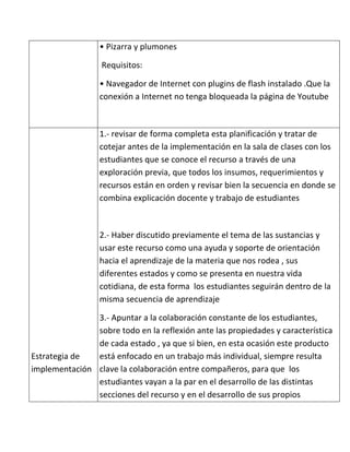 • Pizarra y plumones

                  Requisitos:

                 • Navegador de Internet con plugins de flash instalado .Que la
                 conexión a Internet no tenga bloqueada la página de Youtube



                 1.- revisar de forma completa esta planificación y tratar de
                 cotejar antes de la implementación en la sala de clases con los
                 estudiantes que se conoce el recurso a través de una
                 exploración previa, que todos los insumos, requerimientos y
                 recursos están en orden y revisar bien la secuencia en donde se
                 combina explicación docente y trabajo de estudiantes



                 2.- Haber discutido previamente el tema de las sustancias y
                 usar este recurso como una ayuda y soporte de orientación
                 hacia el aprendizaje de la materia que nos rodea , sus
                 diferentes estados y como se presenta en nuestra vida
                 cotidiana, de esta forma los estudiantes seguirán dentro de la
                 misma secuencia de aprendizaje

               3.- Apuntar a la colaboración constante de los estudiantes,
               sobre todo en la reflexión ante las propiedades y característica
               de cada estado , ya que si bien, en esta ocasión este producto
Estrategia de  está enfocado en un trabajo más individual, siempre resulta
implementación clave la colaboración entre compañeros, para que los
               estudiantes vayan a la par en el desarrollo de las distintas
               secciones del recurso y en el desarrollo de sus propios
 