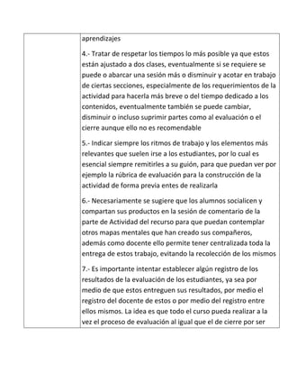 aprendizajes

4.- Tratar de respetar los tiempos lo más posible ya que estos
están ajustado a dos clases, eventualmente si se requiere se
puede o abarcar una sesión más o disminuir y acotar en trabajo
de ciertas secciones, especialmente de los requerimientos de la
actividad para hacerla más breve o del tiempo dedicado a los
contenidos, eventualmente también se puede cambiar,
disminuir o incluso suprimir partes como al evaluación o el
cierre aunque ello no es recomendable

5.- Indicar siempre los ritmos de trabajo y los elementos más
relevantes que suelen irse a los estudiantes, por lo cual es
esencial siempre remitirles a su guión, para que puedan ver por
ejemplo la rúbrica de evaluación para la construcción de la
actividad de forma previa entes de realizarla

6.- Necesariamente se sugiere que los alumnos socialicen y
compartan sus productos en la sesión de comentario de la
parte de Actividad del recurso para que puedan contemplar
otros mapas mentales que han creado sus compañeros,
además como docente ello permite tener centralizada toda la
entrega de estos trabajo, evitando la recolección de los mismos

7.- Es importante intentar establecer algún registro de los
resultados de la evaluación de los estudiantes, ya sea por
medio de que estos entreguen sus resultados, por medio el
registro del docente de estos o por medio del registro entre
ellos mismos. La idea es que todo el curso pueda realizar a la
vez el proceso de evaluación al igual que el de cierre por ser
 