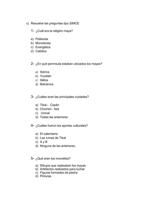 c) Resuelve las preguntas tipo SIMCE

1- ¿Cuál era la religión maya?
a)
b)
c)
d)

Politeísta
Monoteísta
Evangélica
Católica

2- ¿En qué península estaban ubicados los mayas?
a)
b)
c)
d)

Ibérica
Yucatán
Itálica
Balcánica

3- ¿Cuáles eran las principales ciudades?
a)
b)
c)
d)

Tikal - Copán
Chichen- Itzá
Uxmal
Todas las anteriores

4- ¿Cuáles fueron los aportes culturales?
a)
b)
c)
d)

El calendario
Las ruinas de Tikal
AyB
Ninguna de las anteriores.

5- ¿Qué eran los monolitos?
a)
b)
c)
d)

Dibujos que realizaban los mayas
Artefactos realizados para luchar
Figuras formadas de piedra
Pinturas

 