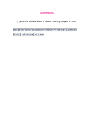 Actividades:
1) ¡A cambiar palabras! Busco la palabra correcta y completa el cuento.
Bella obeso amplios colocó iniciar observándola disculpas raya
finalizo velozmente colocaron
 