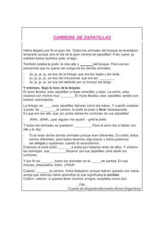 CARRERA DE ZAPATILLAS
Había llegado por fin el gran día. Todos los animales del bosque se levantaron
temprano porque ¡era el día de la gran carrera de zapatillas! A las nueve ya
estaban todos reunidos junto al lago.
También estaba la jirafa, la más alta y _______del bosque. Pero era tan
presumida que no quería ser amiga de los demás animales.
- Ja, ja, ja, ja, se reía de la tortuga que era tan bajita y tan lenta.
- Jo, jo, jo, jo, se reía del rinoceronte que era tan ________.
- Je, je, je, je, se reía del elefante por su trompa tan larga.
Y entonces, llegó la hora de la largada.
El zorro llevaba unas zapatillas a rayas amarillas y rojas. La cebra, unas
rosadas con moños muy _______. El mono llevaba unas zapatillas verdes con
lunares anaranjados.
La tortuga se ____ unas zapatillas blancas como las nubes. Y cuando estaban
a punto de _________la carrera, la jirafa se puso a llorar desesperada.
Es que era tan alta, que ¡no podía atarse los cordones de sus zapatillas!
- Ahhh, ahhhh, ¡qué alguien me ayude! - gritó la jirafa.
Y todos los animales se quedaron _________. Pero el zorro fue a hablar con
ella y le dijo:
- Tú te reías de los demás animales porque eran diferentes. Es cierto, todos
somos diferentes, pero todos tenemos algo bueno y todos podemos
ser amigos y ayudarnos cuando lo necesitamos.
Entonces la jirafa pidió _______ a todos por haberse reído de ellos. Y vinieron
las hormigas, que ________ treparon por sus zapatillas para atarle los
cordones.
Y por fin se _______ todos los animales en la _____ de partida. En sus
marcas, preparados, listos, ¡YAAA!
Cuando _______ la carrera, todos festejaron porque habían ganado una nueva
amiga que además había aprendido lo que significaba la amistad.
Colorín, colorón, si quieres tener muchos amigos, acéptalos como son.
…FIN…
Cuento de Alejandra Bernardis Alcain (Argentina)
 