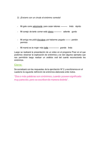 2) ¡Encierro con un círculo el sinónimo correcto!
- Mi gato corre velozmente para cazar ratones ---------- lindo rápido
- Mi conejo de tanto comer está obeso ------------ valiente gordo
- Mi amigo me pidió disculpas por haberme pegado -------- perdón
permiso
- Mi mamá es la mujer más bella ---------------- grande linda
Luego se realizará la presentación de un video en el programa Prezi en el que
podemos observar la explicación de sinónimos y se dan algunos ejemplos que
nos permitirán luego realizar un análisis oral del cuento reconociendo los
sinónimos.
Cierre:
Se socializará con las respuestas de la ejercitación Nº 2 y escribiremos en el
cuaderno la siguiente definición de sinónimos elaborada entre todos.
“Dos o más palabras son sinónimos,cuando poseensignificado
muy parecido,pero se escribende manera distinta”.
 
