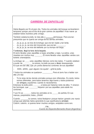 CARRERA DE ZAPATILLAS
Había llegado por fin el gran día. Todos los animales del bosque se levantaron
temprano porque ¡era el día de la gran carrera de zapatillas! A las nueve ya
estaban todos reunidos junto al lago.
También estaba la jirafa, la más alta y _______del bosque. Pero era tan
presumida que no quería ser amiga de los demás animales.
- Ja, ja, ja, ja, se reía de la tortuga que era tan bajita y tan lenta.
- Jo, jo, jo, jo, se reía del rinoceronte que era tan ________.
- Je, je, je, je, se reía del elefante por su trompa tan larga.
Y entonces, llegó la hora de la largada.
El zorro llevaba unas zapatillas a rayas amarillas y rojas. La cebra, unas
rosadas con moños muy _______. El mono llevaba unas zapatillas verdes con
lunares anaranjados.
La tortuga se ____ unas zapatillas blancas como las nubes. Y cuando estaban
a punto de _________la carrera, la jirafa se puso a llorar desesperada.
Es que era tan alta, que ¡no podía atarse los cordones de sus zapatillas!
- Ahhh, ahhhh, ¡qué alguien me ayude! - gritó la jirafa.
Y todos los animales se quedaron _________. Pero el zorro fue a hablar con
ella y le dijo:
- Tú te reías de los demás animales porque eran diferentes. Es cierto, todos
somos diferentes, pero todos tenemos algo bueno y todos podemos
ser amigos y ayudarnos cuando lo necesitamos.
Entonces la jirafa pidió _______ a todos por haberse reído de ellos. Y vinieron
las hormigas, que ________ treparon por sus zapatillas para atarle los
cordones.
Y por fin se _______ todos los animales en la _____ de partida. En sus
marcas, preparados, listos, ¡YAAA!
Cuando _______ la carrera, todos festejaron porque habían ganado una nueva
amiga que además había aprendido lo que significaba la amistad.
Colorín, colorón, si quieres tener muchos amigos, acéptalos como son.
…FIN…
Cuento de Alejandra Bernardis Alcain (Argentina)
 