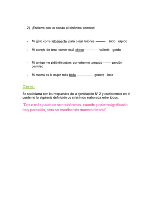 2) ¡Encierro con un círculo el sinónimo correcto!
- Mi gato corre velozmente para cazar ratones ---------- lindo rápido
- Mi conejo de tanto comer está obeso ------------ valiente gordo
- Mi amigo me pidió disculpas por haberme pegado -------- perdón
permiso
- Mi mamá es la mujer más bella ---------------- grande linda
Cierre:
Se socializará con las respuestas de la ejercitación Nº 2 y escribiremos en el
cuaderno la siguiente definición de sinónimos elaborada entre todos.
“Dos o más palabras son sinónimos,cuando poseensignificado
muy parecido,pero se escribende manera distinta”.
 