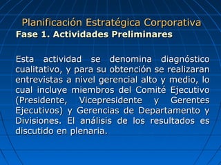 Fase 1. Actividades PreliminaresFase 1. Actividades Preliminares
Esta actividad se denomina diagnósticoEsta actividad se denomina diagnóstico
cualitativo, y para su obtención se realizarancualitativo, y para su obtención se realizaran
entrevistas a nivel gerencial alto y medio, loentrevistas a nivel gerencial alto y medio, lo
cual incluye miembros del Comité Ejecutivocual incluye miembros del Comité Ejecutivo
(Presidente, Vicepresidente y Gerentes(Presidente, Vicepresidente y Gerentes
Ejecutivos) y Gerencias de Departamento yEjecutivos) y Gerencias de Departamento y
Divisiones. El análisis de los resultados esDivisiones. El análisis de los resultados es
discutido en plenaria.discutido en plenaria.
Planificación Estratégica CorporativaPlanificación Estratégica Corporativa
 