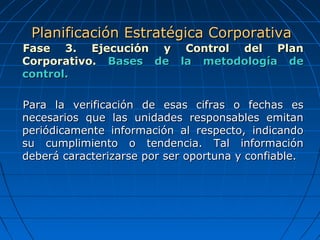 Fase 3. Ejecución y Control del PlanFase 3. Ejecución y Control del Plan
Corporativo.Corporativo. Bases de la metodología deBases de la metodología de
control.control.
Para la verificación de esas cifras o fechas esPara la verificación de esas cifras o fechas es
necesarios que las unidades responsables emitannecesarios que las unidades responsables emitan
periódicamente información al respecto, indicandoperiódicamente información al respecto, indicando
su cumplimiento o tendencia. Tal informaciónsu cumplimiento o tendencia. Tal información
deberá caracterizarse por ser oportuna y confiable.deberá caracterizarse por ser oportuna y confiable.
Planificación Estratégica CorporativaPlanificación Estratégica Corporativa
 