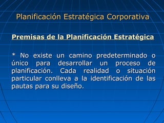 Premisas de la Planificación EstratégicaPremisas de la Planificación Estratégica
* No existe un camino predeterminado o* No existe un camino predeterminado o
único para desarrollar un proceso deúnico para desarrollar un proceso de
planificación. Cada realidad o situaciónplanificación. Cada realidad o situación
particular conlleva a la identificación de lasparticular conlleva a la identificación de las
pautas para su diseño.pautas para su diseño.
Planificación Estratégica CorporativaPlanificación Estratégica Corporativa
 