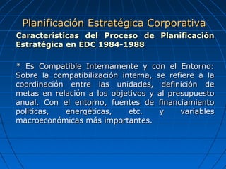 Características del Proceso de PlanificaciónCaracterísticas del Proceso de Planificación
Estratégica en EDC 1984-1988Estratégica en EDC 1984-1988
* Es Compatible Internamente y con el Entorno:* Es Compatible Internamente y con el Entorno:
Sobre la compatibilización interna, se refiere a laSobre la compatibilización interna, se refiere a la
coordinación entre las unidades, definición decoordinación entre las unidades, definición de
metas en relación a los objetivos y al presupuestometas en relación a los objetivos y al presupuesto
anual. Con el entorno, fuentes de financiamientoanual. Con el entorno, fuentes de financiamiento
políticas, energéticas, etc. y variablespolíticas, energéticas, etc. y variables
macroeconómicas más importantes.macroeconómicas más importantes.
Planificación Estratégica CorporativaPlanificación Estratégica Corporativa
 