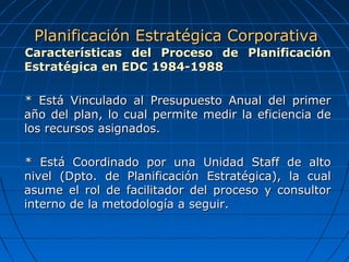 Características del Proceso de PlanificaciónCaracterísticas del Proceso de Planificación
Estratégica en EDC 1984-1988Estratégica en EDC 1984-1988
* Está Vinculado al Presupuesto Anual del primer* Está Vinculado al Presupuesto Anual del primer
año del plan, lo cual permite medir la eficiencia deaño del plan, lo cual permite medir la eficiencia de
los recursos asignados.los recursos asignados.
* Está Coordinado por una Unidad Staff de alto* Está Coordinado por una Unidad Staff de alto
nivel (Dpto. de Planificación Estratégica), la cualnivel (Dpto. de Planificación Estratégica), la cual
asume el rol de facilitador del proceso y consultorasume el rol de facilitador del proceso y consultor
interno de la metodología a seguir.interno de la metodología a seguir.
Planificación Estratégica CorporativaPlanificación Estratégica Corporativa
 
