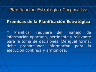 Premisas de la Planificación EstratégicaPremisas de la Planificación Estratégica
* Planificar requiere del manejo de* Planificar requiere del manejo de
información oportuna, pertinente y relevanteinformación oportuna, pertinente y relevante
para la toma de decisiones. De igual forma,para la toma de decisiones. De igual forma,
debe proporcionar información para ladebe proporcionar información para la
ejecución continua y armoniosa.ejecución continua y armoniosa.
Planificación Estratégica CorporativaPlanificación Estratégica Corporativa
 