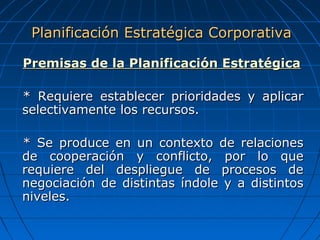 Premisas de la Planificación EstratégicaPremisas de la Planificación Estratégica
* Requiere establecer prioridades y aplicar* Requiere establecer prioridades y aplicar
selectivamente los recursos.selectivamente los recursos.
* Se produce en un contexto de relaciones* Se produce en un contexto de relaciones
de cooperación y conflicto, por lo quede cooperación y conflicto, por lo que
requiere del despliegue de procesos derequiere del despliegue de procesos de
negociación de distintas índole y a distintosnegociación de distintas índole y a distintos
niveles.niveles.
Planificación Estratégica CorporativaPlanificación Estratégica Corporativa
 