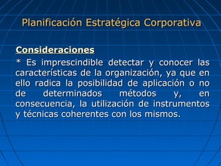 ConsideracionesConsideraciones
* Es imprescindible detectar y conocer las* Es imprescindible detectar y conocer las
características de la organización, ya que encaracterísticas de la organización, ya que en
ello radica la posibilidad de aplicación o noello radica la posibilidad de aplicación o no
de determinados métodos y, ende determinados métodos y, en
consecuencia, la utilización de instrumentosconsecuencia, la utilización de instrumentos
y técnicas coherentes con los mismos.y técnicas coherentes con los mismos.
Planificación Estratégica CorporativaPlanificación Estratégica Corporativa
 