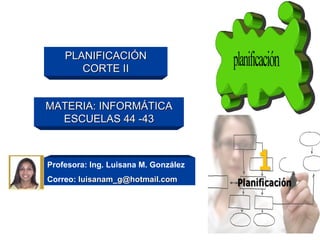 PLANIFICACIÓN
       CORTE II


MATERIA: INFORMÁTICA
  ESCUELAS 44 -43



Profesora: Ing. Luisana M. González
Correo: luisanam_g@hotmail.com
 