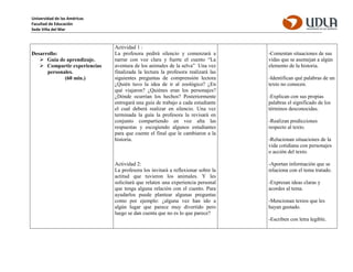 Universidad de las Américas
Facultad de Educación
Sede Viña del Mar
Desarrollo:
 Guía de aprendizaje.
 Compartir experiencias
personales.
(60 min.)
Actividad 1 :
La profesora pedirá silencio y comenzará a
narrar con voz clara y fuerte el cuento “La
aventura de los animales de la selva” Una vez
finalizada la lectura la profesora realizará las
siguientes preguntas de comprensión lectora
¿Quién tuvo la idea de ir al zoológico? ¿En
qué viajaron? ¿Quiénes eran los personajes?
¿Dónde ocurrían los hechos? Posteriormente
entregará una guía de trabajo a cada estudiante
el cual deberá realizar en silencio. Una vez
terminada la guía la profesora la revisará en
conjunto compartiendo en voz alta las
respuestas y escogiendo algunos estudiantes
para que cuente el final que le cambiaron a la
historia.
Actividad 2:
La profesora los invitará a reflexionar sobre la
actitud que tuvieron los animales. Y les
solicitará que relaten una experiencia personal
que tenga alguna relación con el cuento. Para
ayudarlos puede plantear algunas preguntas
como por ejemplo: ¿alguna vez han ido a
algún lugar que parece muy divertido pero
luego se dan cuenta que no es lo que parece?
-Comentan situaciones de sus
vidas que se asemejan a algún
elemento de la historia.
-Identifican qué palabras de un
texto no conocen.
-Explican con sus propias
palabras el significado de los
términos desconocidas.
-Realizan predicciones
respecto al texto.
-Relacionan situaciones de la
vida cotidiana con personajes
o acción del texto.
-Aportan información que se
relaciona con el tema tratado.
-Expresan ideas claras y
acordes al tema.
-Mencionan textos que les
hayan gustado.
-Escriben con letra legible.
 