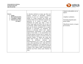 Universidad de las Américas
Facultad de Educación
Sede Viña del Mar
Cierre:
 Juego.
 Retroalimentación.
 Consultas y dudas.
 Síntesis de la clase.
(15 min.)
La docente realizará un juego que lleva por
nombre “Adivina el personaje”. Primero
separara al curso en 2 equipos (equipo 1 y
equipo 2). Luego mostrará una ruleta que
contiene fichas con los diferentes animales que
aparecían en el cuento, le pedirá a un
estudiante por grupo que salga y lance la
ruleta, luego saque una ficha, una vez que vea
el personaje, deberá realizar algunas mímicas
para que los demás compañeros de su equipo
adivinen el personaje. El estudiante que
adivine el personaje deberá decir algunas
características relacionadas a éste personaje
según el texto leído, si las características son
correctas ganará un punto para su equipo sino
la ficha seguirá en juego y le tocará el turno el
siguiente equipo. El equipo que tenga más
puntos gana el juego. Una vez terminado el
juego la profesora realizará una
retroalimentación de la clase con preguntas
como ¿Qué aprendimos hoy? ¿Qué tipo texto
estábamos trabajamos? ¿Es importante leer un
texto y comprenderlo? ¿Les gusto la actividad?
¿Alguien tiene alguna duda? Posteriormente
realizará una breve síntesis para finalizar la
clase.
-Separan cada palabra con un
espacio.
-Amplían vocabulario.
-Formulan preguntas para
aclarar dudas.
-Manifiestan interés y el gusto
por la lectura.
 