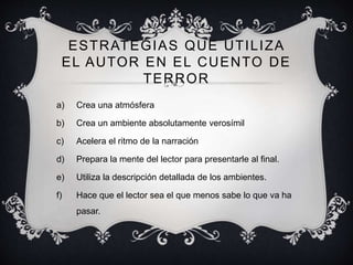 ESTRATEGIAS QUE UTILIZA
EL AUTOR EN EL CUENTO DE
TERROR
a) Crea una atmósfera
b) Crea un ambiente absolutamente verosímil
c) Acelera el ritmo de la narración
d) Prepara la mente del lector para presentarle al final.
e) Utiliza la descripción detallada de los ambientes.
f) Hace que el lector sea el que menos sabe lo que va ha
pasar.