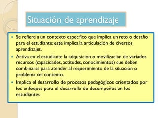 Situación de aprendizaje
 Se refiere a un contexto específico que implica un reto o desafío
para el estudiante; este impl...