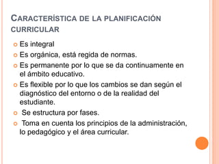 CARACTERÍSTICA DE LA PLANIFICACIÓN 
CURRICULAR 
 Es integral 
 Es orgánica, está regida de normas. 
 Es permanente por lo que se da continuamente en 
el ámbito educativo. 
 Es flexible por lo que los cambios se dan según el 
diagnóstico del entorno o de la realidad del 
estudiante. 
 Se estructura por fases. 
 Toma en cuenta los principios de la administración, 
lo pedagógico y el área curricular. 
 