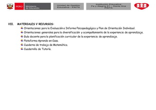 VII. MATERIALES V RECURSOS:
Orientaciones para la Evaluación e Informe Psicopedagógico y Plan de Orientación Individual.
Orientaciones generales para la diversificación y acompañamiento de la experiencia de aprendizaje.
Guía docente para la planificación curricular de la experiencia de aprendizaje.
Plataforma Aprendo en Casa.
Cuaderno de trabajo de Matemática.
Cuadernillo de Tutoría.
 