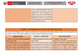 conocer, la información que deben buscar,
el lugar donde la buscaran y coma la
presentarán. Por último, contrastaran su
respuesta inicial con la información que
hayan encontrado (en textos o en fuentes
confiables) para escribir su explicación
finala esta pregunta:¿Por quélos alimentos
nos brindan bienestar físico?
Actividad 2: Nos informamos sobre camo hacer para cuidar nuestra salad
En esta actividad, deberemos guiar a nuestros estudiantes para que expliquen cómo y por qué debemos adoptar practicas saludables que
nos permitan cuidar nuestra salad, basándose en diversas fuentes bibliograficas confiables.
COMUNICACIÓN CIENCIA Y TECNOLOGÍA EDUCACIÓN FÍSICA
2.1 Leemos un texto para conocer cómo podemos
cuidar nuestra salad.
Los estudiantes leerán el texto "¿Cómo podemos
cuidar nuestra salad?" y usaran estrategias para
comprender e identificar los datos importantes.
Luego, reflexionaran con sus familiares sobre las
acciones que pueden poner en práctica para
2.2 ¿Qué más podemos hacer para cuidar
nuestra salad?
Leerán el caso de Rosa que aborda el tema
de la higiene personal. Esta información los
llevara a pensar por que se usa jabón en la
higiene personal. Esta interrogante será la
pregunta de investigación a la que le darán
2.3 ¡Cuerpo y mente sanos!
Dialogaron con el profesor o sus familiares sobre
la importancia de hacer actividad física para el
beneficio de nuestra salud. Recordaran que es la
actividad física y señalaran que ejemplos de
actividad se les ocurre. Para culminar,
reflexionaran sobre lo aprendido en la semana a
 