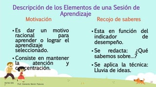 Descripción de los Elementos de una Sesión de
Aprendizaje
Motivación
 Es dar un motivo
racional para
aprender o lograr el
aprendizaje
seleccionado.
 Consiste en mantener
la atención y
concentración.
Recojo de saberes
 Esta en función del
indicador de
desempeño.
 Se redacta: ¿Qué
sabemos sobre…?
 Se aplica la técnica:
Lluvia de ideas.
18/02/201
7
Prof. Clemente Morón Palacios
22
 