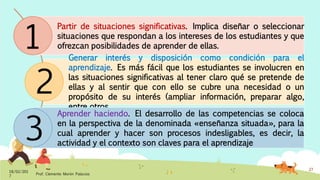 Partir de situaciones significativas. Implica diseñar o seleccionar
situaciones que respondan a los intereses de los estudiantes y que
ofrezcan posibilidades de aprender de ellas.
Generar interés y disposición como condición para el
aprendizaje. Es más fácil que los estudiantes se involucren en
las situaciones significativas al tener claro qué se pretende de
ellas y al sentir que con ello se cubre una necesidad o un
propósito de su interés (ampliar información, preparar algo,
entre otros
Aprender haciendo. El desarrollo de las competencias se coloca
en la perspectiva de la denominada «enseñanza situada», para la
cual aprender y hacer son procesos indesligables, es decir, la
actividad y el contexto son claves para el aprendizaje
18/02/201
7
Prof. Clemente Morón Palacios
27
1
2
3
 