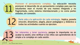Promover el pensamiento complejo. La educación necesita
promover el desarrollo de un pensamiento complejo para que los
estudiantes vean el mundo de una manera integrada y no
fragmentada, como sistema interrelacionado y no como partes
aisladas, sin conexión.
Darle vida a la aplicación de cada estrategia. Implica, ponerle
emoción, dinamismo, alegría, placer pedagógico y didáctico a
todas las actividades cuando se ejecutan.
Ser tolerantes y tener paciencia, porque lo importante no es
acabar la sesión, sino verificar si los niños van aprendiendo de lo
simple a lo complejo en cada sesión.
18/02/201
7
Prof. Clemente Morón Palacios
30
11
12
13
 