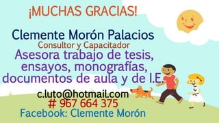 ¡MUCHAS GRACIAS!
Clemente Morón Palacios
Consultor y Capacitador
Asesora trabajo de tesis,
ensayos, monografías,
documentos de aula y de I.E.
c.luto@hotmail.com
# 967 664 375
Facebook: Clemente Morón
 