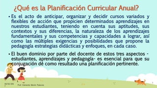 ¿Qué es la Planificación Curricular Anual?
 Es el acto de anticipar, organizar y decidir cursos variados y
flexibles de acción que propicien determinados aprendizajes en
nuestros estudiantes, teniendo en cuenta sus aptitudes, sus
contextos y sus diferencias, la naturaleza de los aprendizajes
fundamentales y sus competencias y capacidades a lograr, así
como las múltiples exigencias y posibilidades que propone la
pedagogía estrategias didácticas y enfoques, en cada caso.
 El buen dominio por parte del docente de estos tres aspectos -
estudiantes, aprendizajes y pedagogía- es esencial para que su
conjugación dé como resultado una planificación pertinente.
18/02/201
7
Prof. Clemente Morón Palacios
7
 